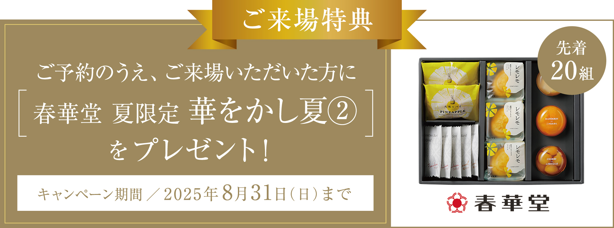ご来場特典 ご予約のうえ、ご来場いただいた方に春華堂 夏限定華をかし夏②をプレゼント！【先着20組】 キャンペーン期間／2025年8月31日（日）まで