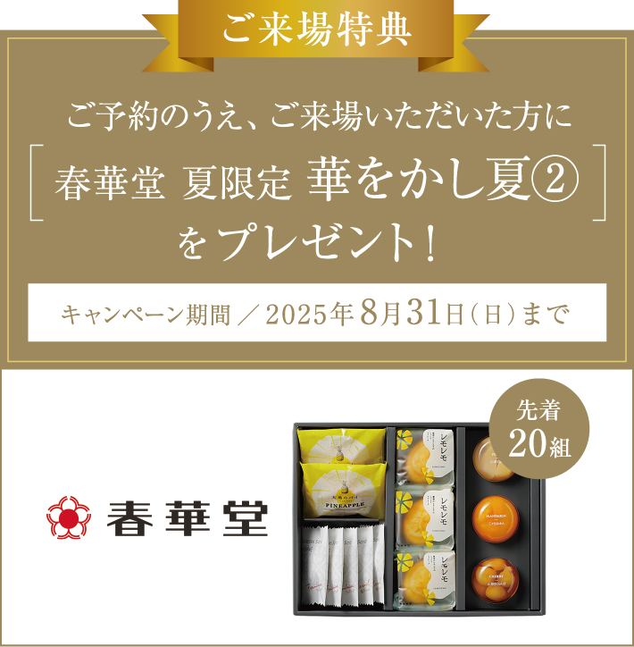 ご来場特典 ご予約のうえ、ご来場いただいた方に春華堂 夏限定華をかし夏②をプレゼント！【先着20組】 キャンペーン期間／2025年8月31日（日）まで
